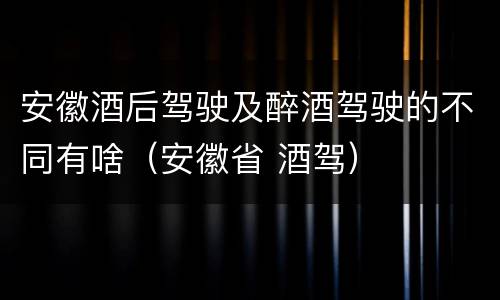 安徽酒后驾驶及醉酒驾驶的不同有啥（安徽省 酒驾）