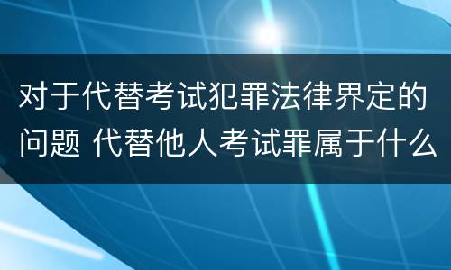 对于代替考试犯罪法律界定的问题 代替他人考试罪属于什么类犯罪
