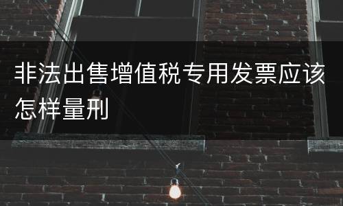 非法出售增值税专用发票应该怎样量刑