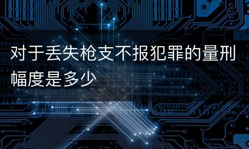 对于丢失枪支不报犯罪的量刑幅度是多少