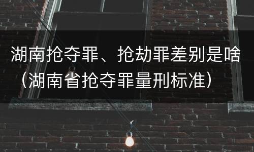 湖南抢夺罪、抢劫罪差别是啥（湖南省抢夺罪量刑标准）