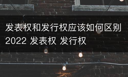 发表权和发行权应该如何区别2022 发表权 发行权