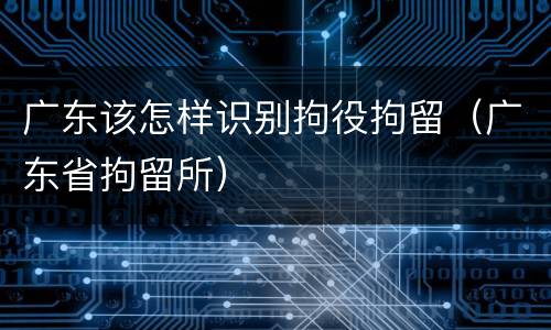 广东该怎样识别拘役拘留（广东省拘留所）