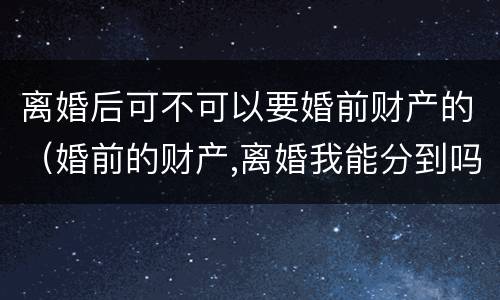 离婚后可不可以要婚前财产的（婚前的财产,离婚我能分到吗）