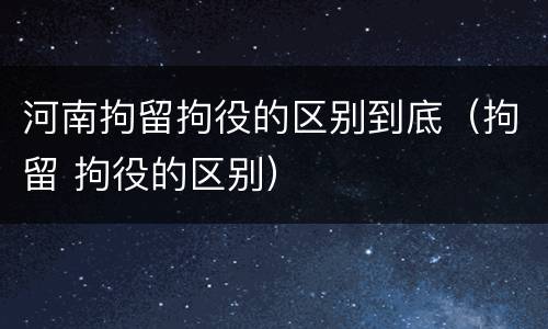 河南拘留拘役的区别到底（拘留 拘役的区别）