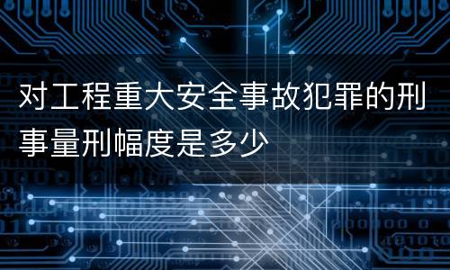 对工程重大安全事故犯罪的刑事量刑幅度是多少