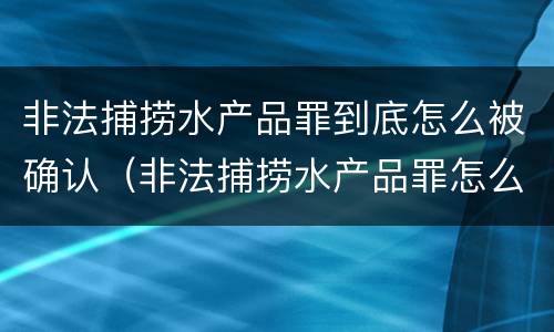 非法捕捞水产品罪到底怎么被确认（非法捕捞水产品罪怎么判的）