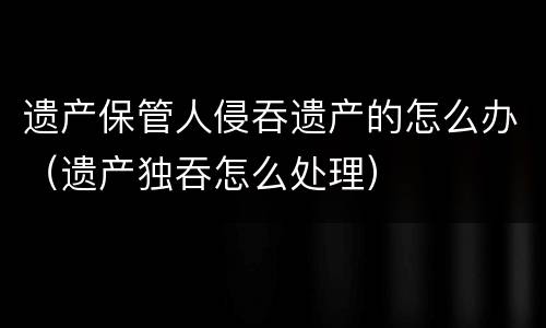 遗产保管人侵吞遗产的怎么办（遗产独吞怎么处理）