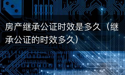 房产继承公证时效是多久（继承公证的时效多久）