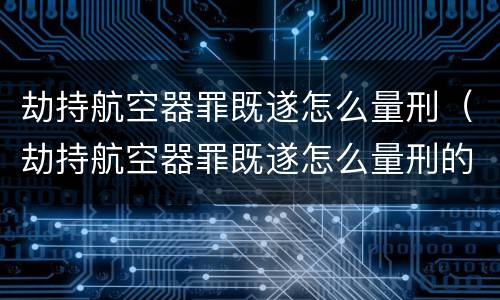 劫持航空器罪既遂怎么量刑（劫持航空器罪既遂怎么量刑的）
