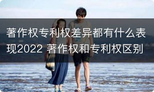 著作权专利权差异都有什么表现2022 著作权和专利权区别