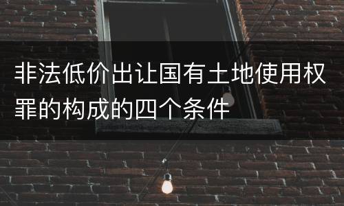 非法低价出让国有土地使用权罪的构成的四个条件