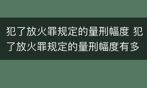 犯了放火罪规定的量刑幅度 犯了放火罪规定的量刑幅度有多大