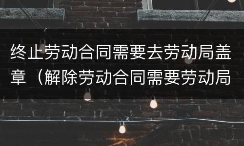 终止劳动合同需要去劳动局盖章（解除劳动合同需要劳动局盖章吗）