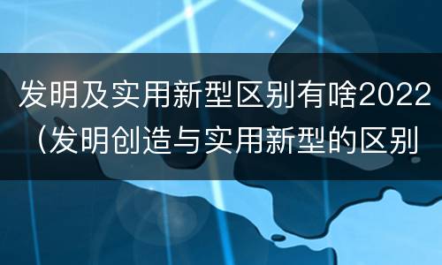 发明及实用新型区别有啥2022（发明创造与实用新型的区别）