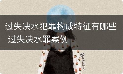 过失决水犯罪构成特征有哪些 过失决水罪案例