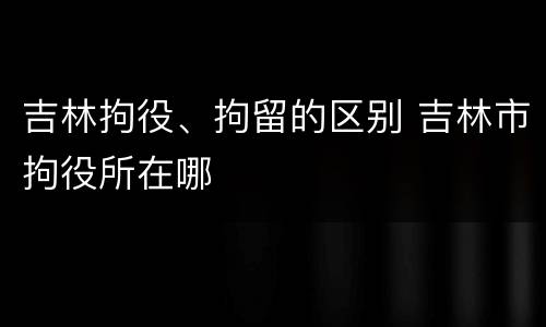 吉林拘役、拘留的区别 吉林市拘役所在哪