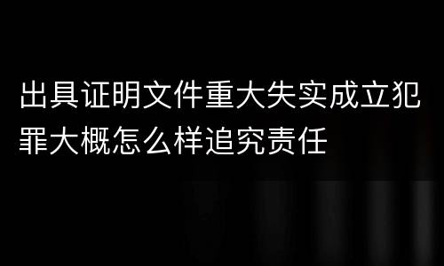 出具证明文件重大失实成立犯罪大概怎么样追究责任