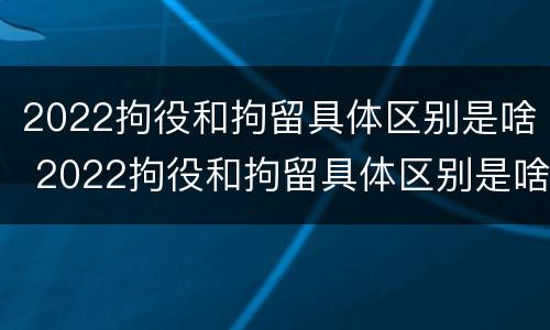 2022拘役和拘留具体区别是啥 2022拘役和拘留具体区别是啥呢