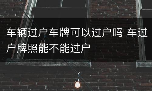 车辆过户车牌可以过户吗 车过户牌照能不能过户