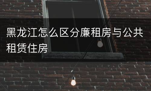 黑龙江怎么区分廉租房与公共租赁住房