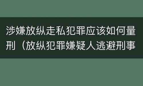 涉嫌放纵走私犯罪应该如何量刑（放纵犯罪嫌疑人逃避刑事责任）