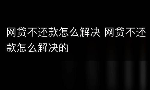 网贷不还款怎么解决 网贷不还款怎么解决的