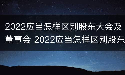 2022应当怎样区别股东大会及董事会 2022应当怎样区别股东大会及董事会成员