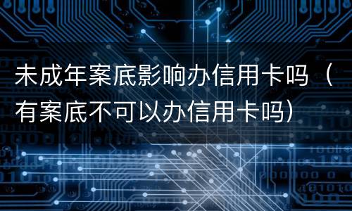 未成年案底影响办信用卡吗（有案底不可以办信用卡吗）