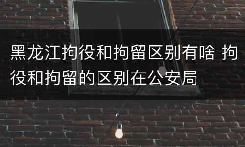 黑龙江拘役和拘留区别有啥 拘役和拘留的区别在公安局