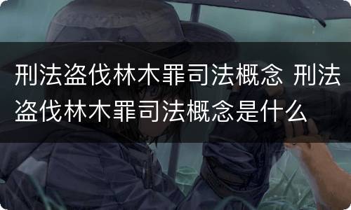 刑法盗伐林木罪司法概念 刑法盗伐林木罪司法概念是什么