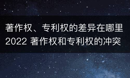 著作权、专利权的差异在哪里2022 著作权和专利权的冲突