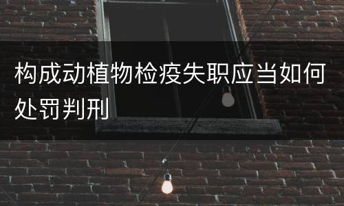 构成动植物检疫失职应当如何处罚判刑