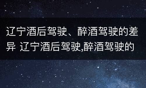 辽宁酒后驾驶、醉酒驾驶的差异 辽宁酒后驾驶,醉酒驾驶的差异有多大
