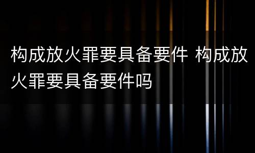 构成放火罪要具备要件 构成放火罪要具备要件吗