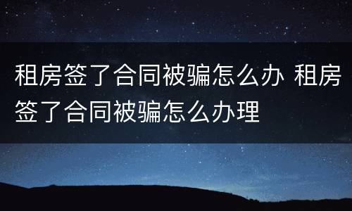 租房签了合同被骗怎么办 租房签了合同被骗怎么办理