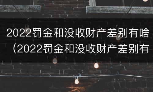 2022罚金和没收财产差别有啥（2022罚金和没收财产差别有啥不一样）