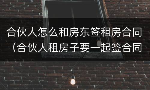合伙人怎么和房东签租房合同（合伙人租房子要一起签合同吗）