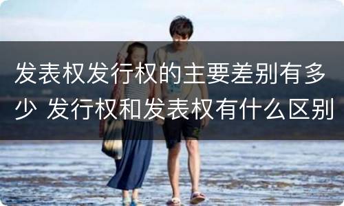 发表权发行权的主要差别有多少 发行权和发表权有什么区别