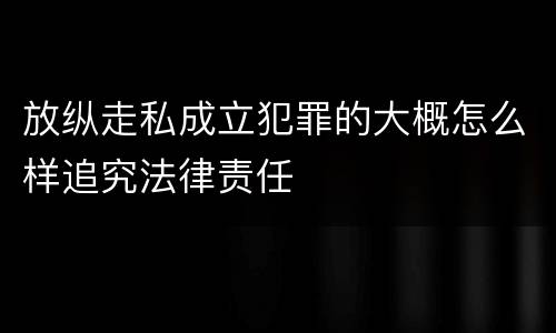 放纵走私成立犯罪的大概怎么样追究法律责任