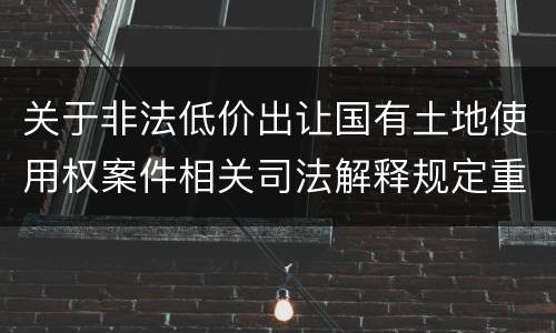 关于非法低价出让国有土地使用权案件相关司法解释规定重要内容都有哪些