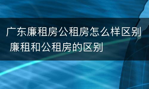 广东廉租房公租房怎么样区别 廉租和公租房的区别