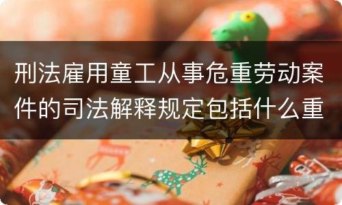 刑法雇用童工从事危重劳动案件的司法解释规定包括什么重要内容