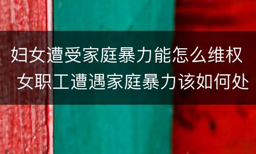 妇女遭受家庭暴力能怎么维权 女职工遭遇家庭暴力该如何处理