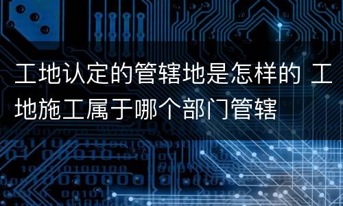 工地认定的管辖地是怎样的 工地施工属于哪个部门管辖