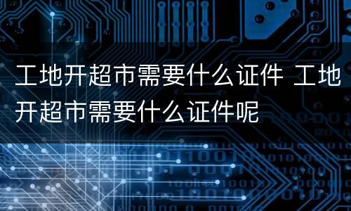 工地开超市需要什么证件 工地开超市需要什么证件呢