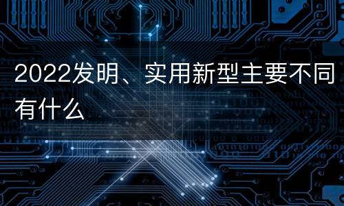 2022发明、实用新型主要不同有什么