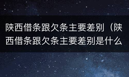 陕西借条跟欠条主要差别（陕西借条跟欠条主要差别是什么）
