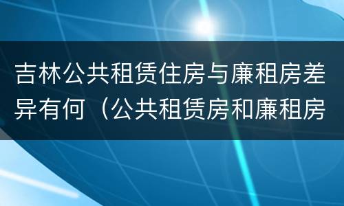 吉林公共租赁住房与廉租房差异有何（公共租赁房和廉租房）