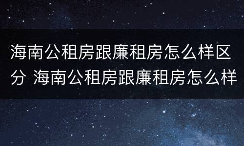海南公租房跟廉租房怎么样区分 海南公租房跟廉租房怎么样区分的